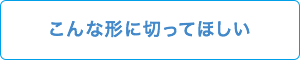 こんな形に切ってほしい